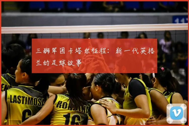 三狮军团卡塔尔征程：新一代英格兰的足球故事