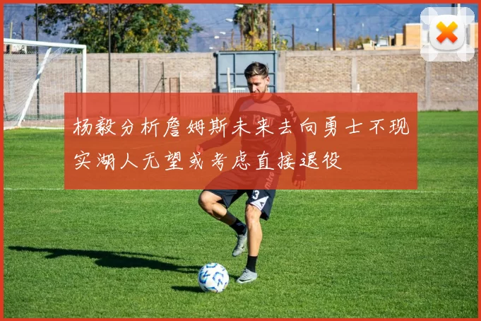 杨毅分析詹姆斯未来去向勇士不现实湖人无望或考虑直接退役
