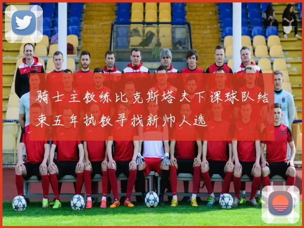 骑士主教练比克斯塔夫下课球队结束五年执教寻找新帅人选