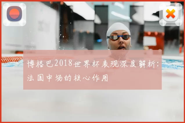 博格巴2018世界杯表现深度解析：法国中场的核心作用