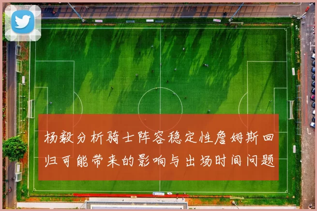 杨毅分析骑士阵容稳定性詹姆斯回归可能带来的影响与出场时间问题