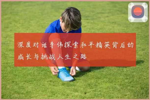 深度对话李伟探索和平精英背后的成长与挑战人生之路