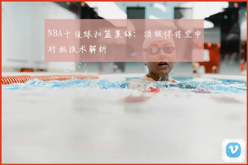 NBA十佳球扣篮集锦:顶级悍将空中对抗技术解析