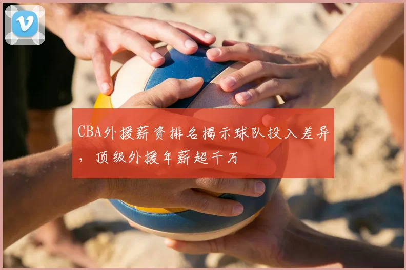 CBA外援薪资排名揭示球队投入差异，顶级外援年薪超千万