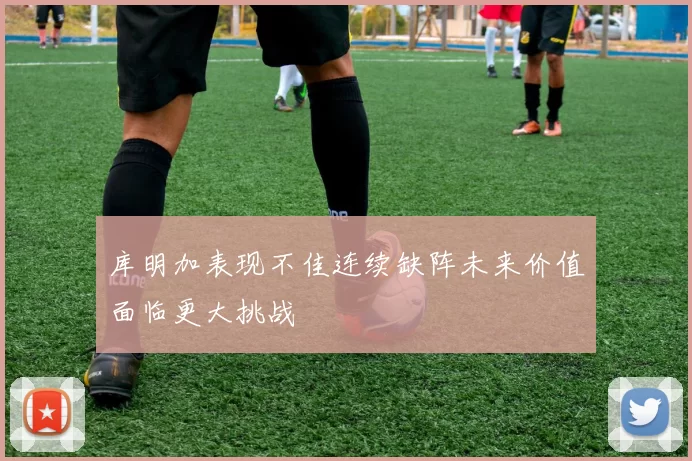 库明加表现不佳连续缺阵未来价值面临更大挑战