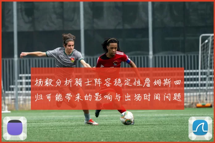 杨毅分析骑士阵容稳定性詹姆斯回归可能带来的影响与出场时间问题