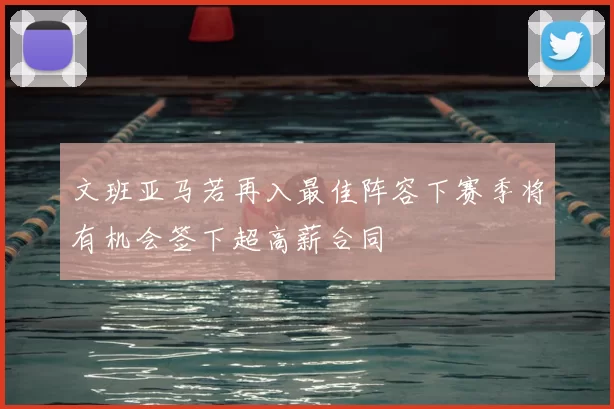 文班亚马若再入最佳阵容下赛季将有机会签下超高薪合同