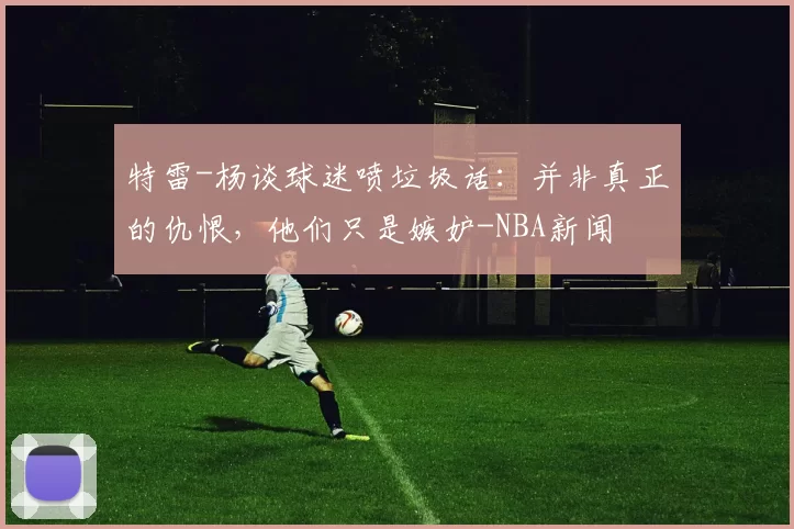 特雷-杨谈球迷喷垃圾话：并非真正的仇恨，他们只是嫉妒-NBA新闻