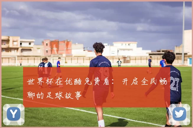 世界杯在优酷免费看:开启全民畅聊的足球故事