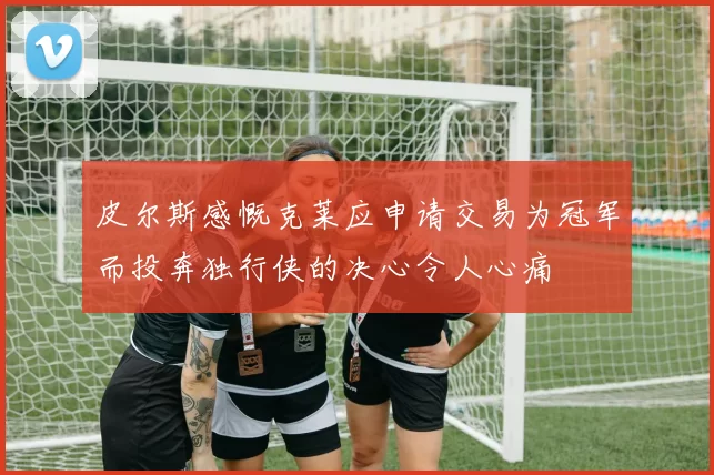 皮尔斯感慨克莱应申请交易为冠军而投奔独行侠的决心令人心痛