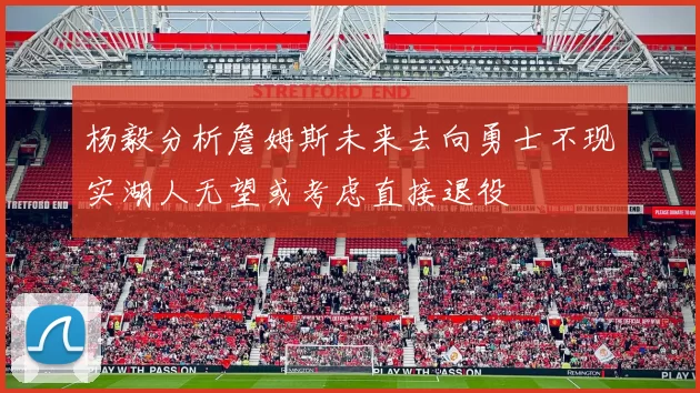 杨毅分析詹姆斯未来去向勇士不现实湖人无望或考虑直接退役