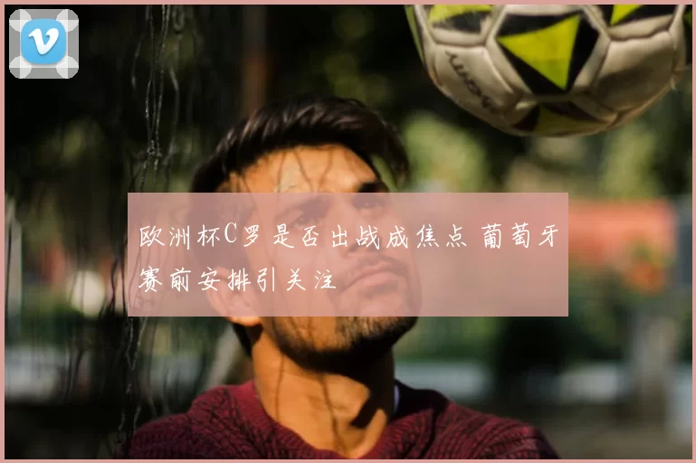 欧洲杯C罗是否出战成焦点 葡萄牙赛前安排引关注