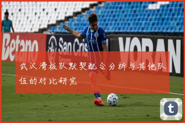 武汉滑板队默契配合分析与其他队伍的对比研究