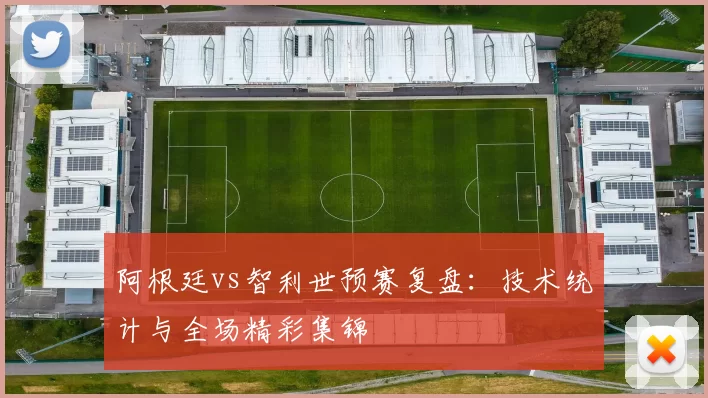 阿根廷vs智利世预赛复盘:技术统计与全场精彩集锦