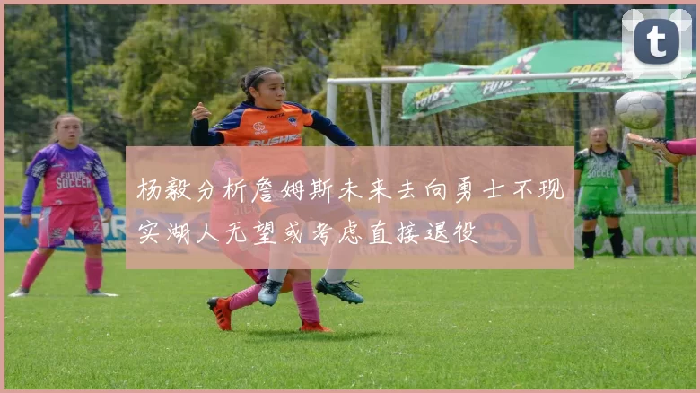 杨毅分析詹姆斯未来去向勇士不现实湖人无望或考虑直接退役