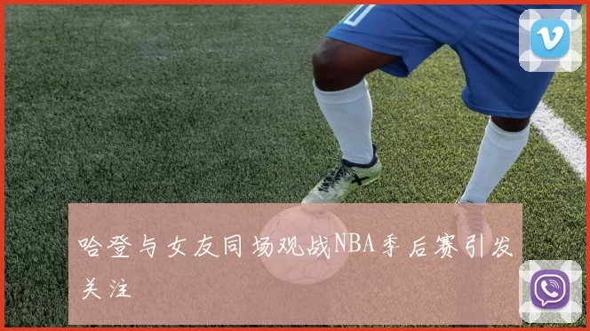 哈登与女友同场观战NBA季后赛引发关注
