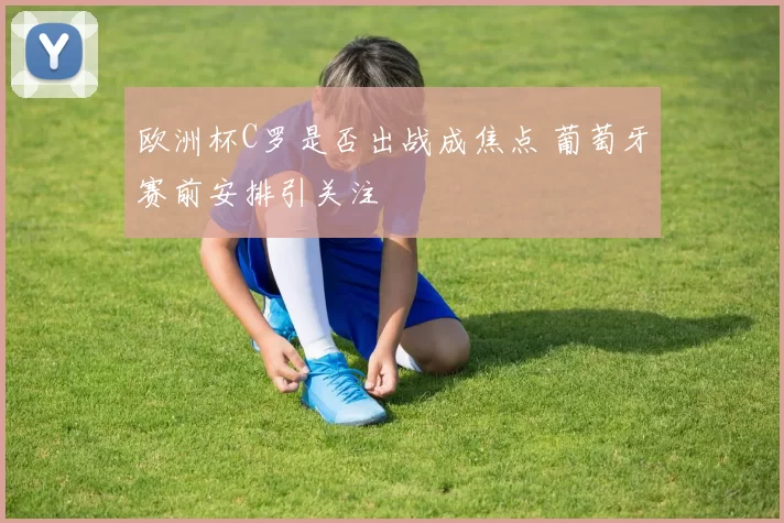 欧洲杯C罗是否出战成焦点 葡萄牙赛前安排引关注