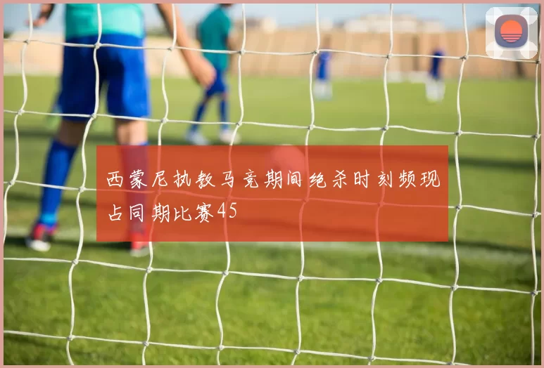 西蒙尼执教马竞期间绝杀时刻频现占同期比赛45