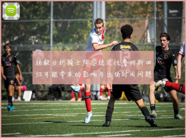 杨毅分析骑士阵容稳定性詹姆斯回归可能带来的影响与出场时间问题
