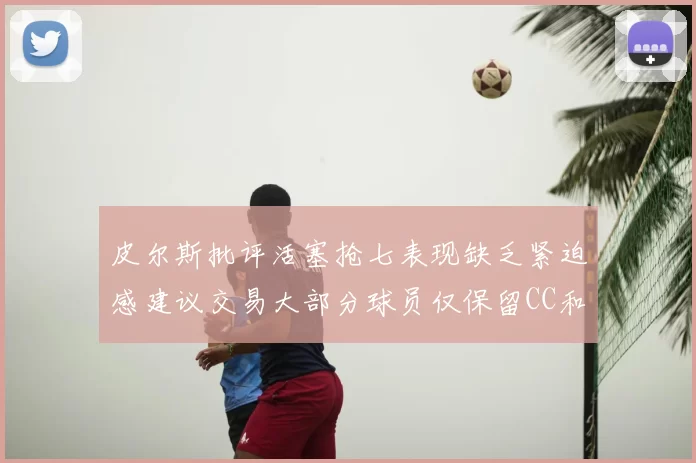 皮尔斯批评活塞抢七表现缺乏紧迫感建议交易大部分球员仅保留CC和詹金斯