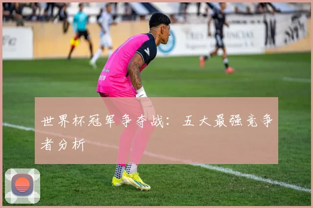 世界杯冠军争夺战：五大最强竞争者分析