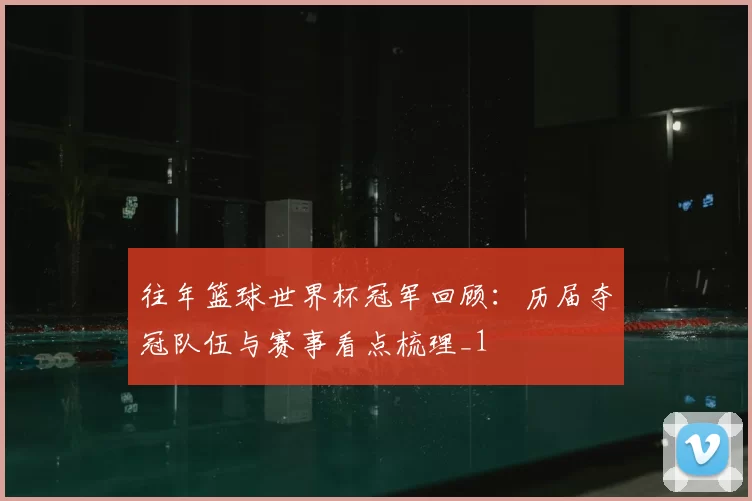 往年篮球世界杯冠军回顾:历届夺冠队伍与赛事看点梳理_1