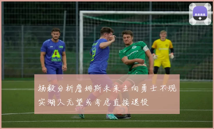 杨毅分析詹姆斯未来去向勇士不现实湖人无望或考虑直接退役