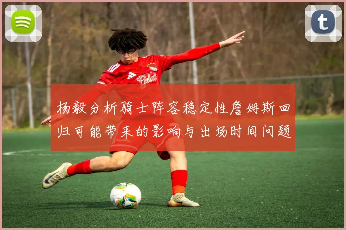 杨毅分析骑士阵容稳定性詹姆斯回归可能带来的影响与出场时间问题