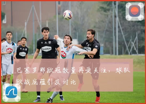 巴塞罗那欧冠数量再受关注，球队欧战底蕴引发讨论