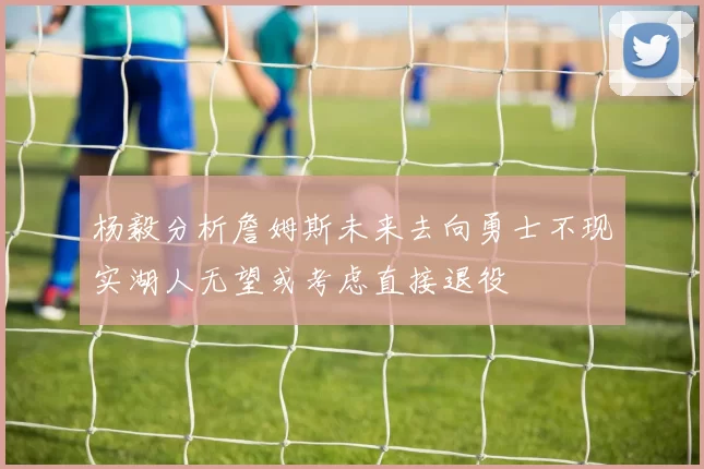 杨毅分析詹姆斯未来去向勇士不现实湖人无望或考虑直接退役