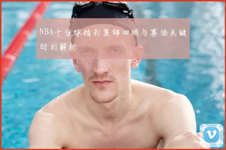 NBA十佳球精彩集锦回顾与赛场关键时刻解析