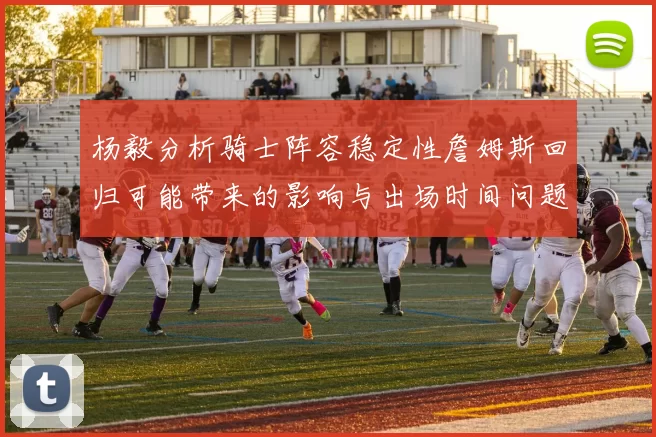 杨毅分析骑士阵容稳定性詹姆斯回归可能带来的影响与出场时间问题