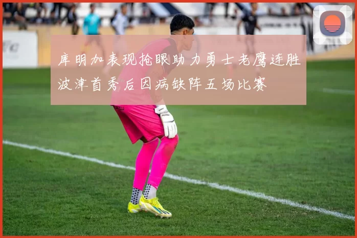 库明加表现抢眼助力勇士老鹰连胜波津首秀后因病缺阵五场比赛