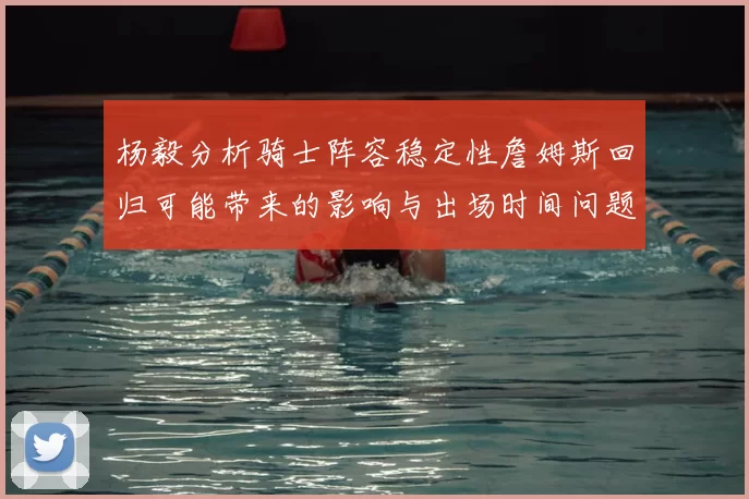 杨毅分析骑士阵容稳定性詹姆斯回归可能带来的影响与出场时间问题