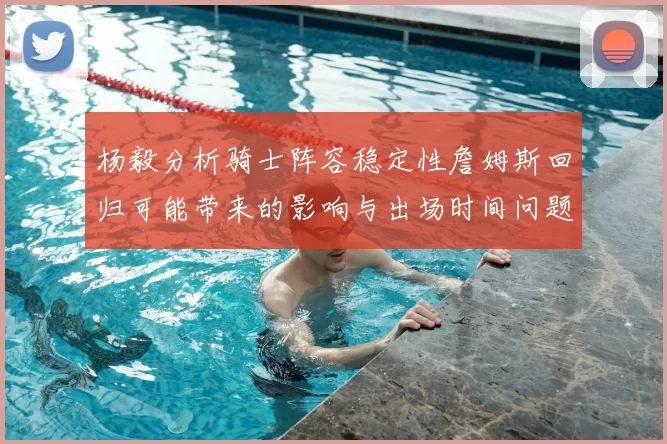 杨毅分析骑士阵容稳定性詹姆斯回归可能带来的影响与出场时间问题