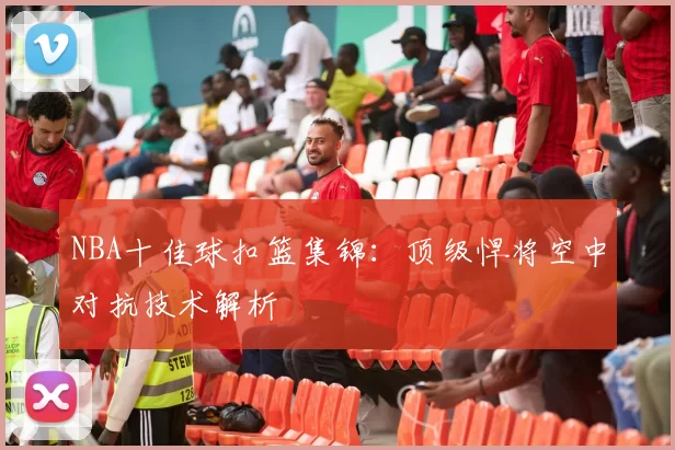 NBA十佳球扣篮集锦：顶级悍将空中对抗技术解析