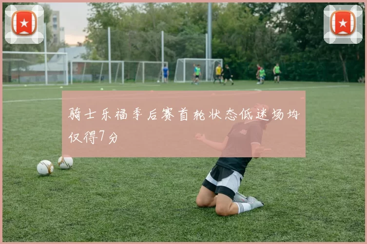 骑士乐福季后赛首轮状态低迷场均仅得7分
