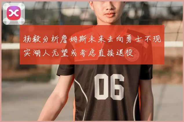 杨毅分析詹姆斯未来去向勇士不现实湖人无望或考虑直接退役