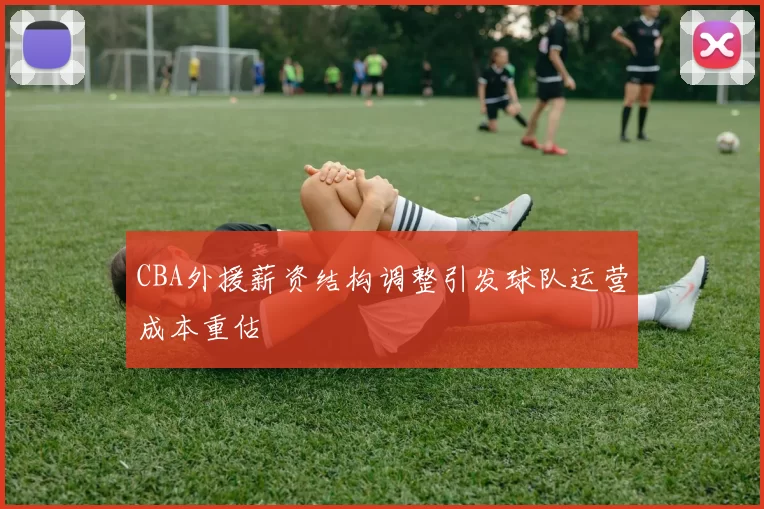 CBA外援薪资结构调整引发球队运营成本重估