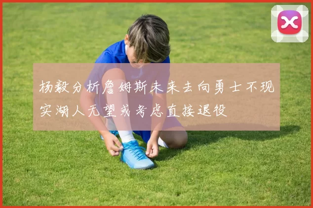 杨毅分析詹姆斯未来去向勇士不现实湖人无望或考虑直接退役