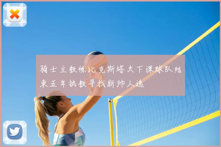 骑士主教练比克斯塔夫下课球队结束五年执教寻找新帅人选