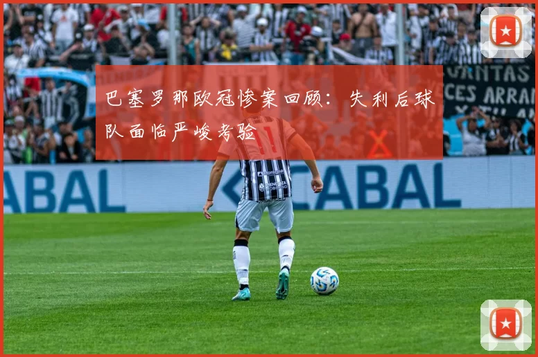 巴塞罗那欧冠惨案回顾：失利后球队面临严峻考验