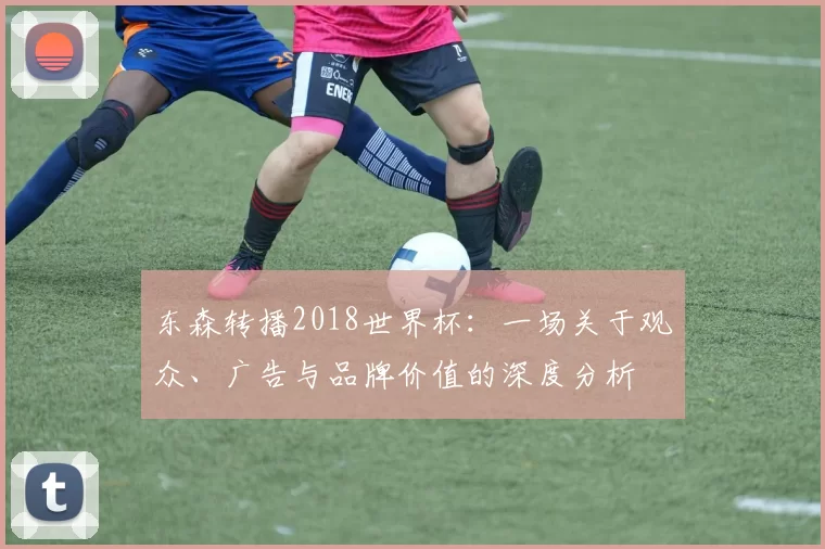 东森转播2018世界杯:一场关于观众、广告与品牌价值的深度分析