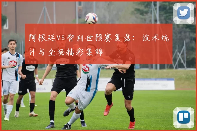 阿根廷vs智利世预赛复盘：技术统计与全场精彩集锦