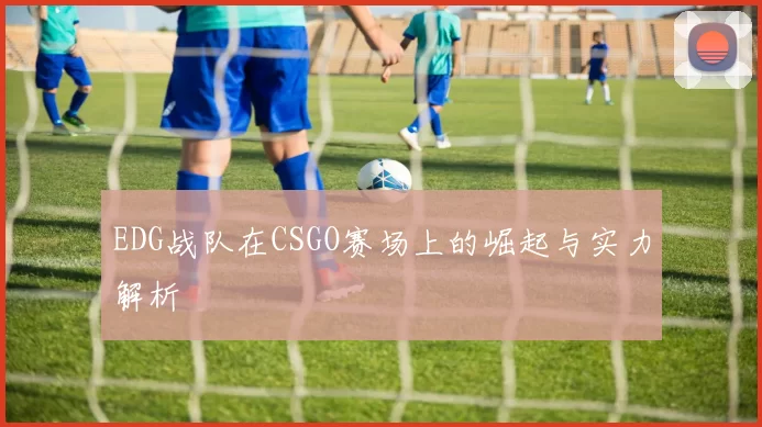 EDG战队在CSGO赛场上的崛起与实力解析