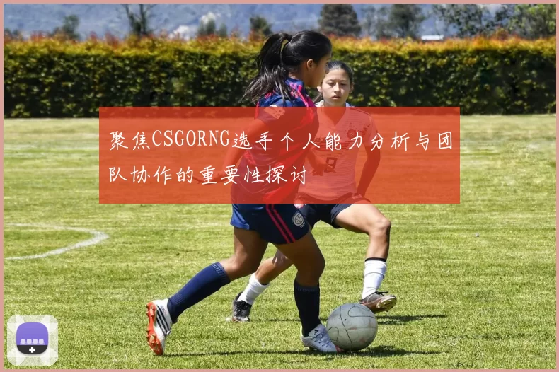聚焦CSGORNG选手个人能力分析与团队协作的重要性探讨