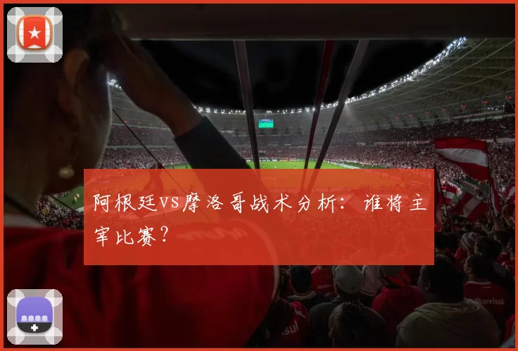 阿根廷vs摩洛哥战术分析：谁将主宰比赛？