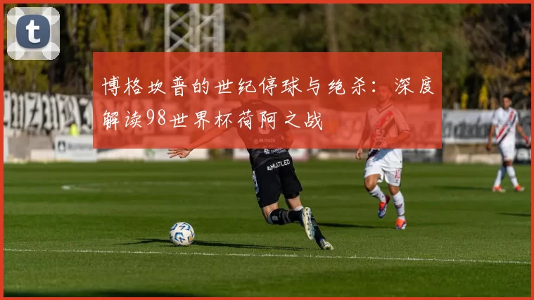 博格坎普的世纪停球与绝杀：深度解读98世界杯荷阿之战