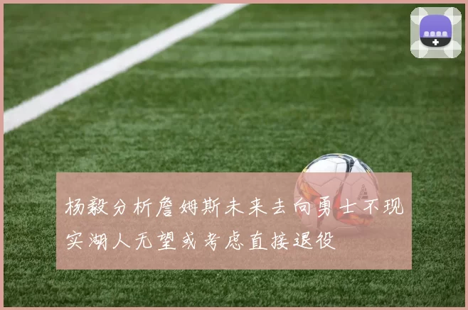 杨毅分析詹姆斯未来去向勇士不现实湖人无望或考虑直接退役