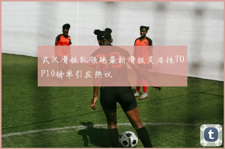 武汉滑板队领跑最新滑板灵活性TOP10榜单引发热议